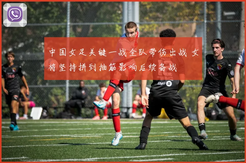 中国女足关键一战全队带伤出战 女将坚持拼到抽筋影响后续备战