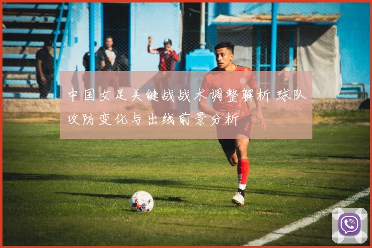 中国女足关键战战术调整解析 球队攻防变化与出线前景分析